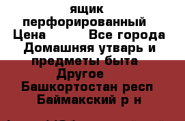 ящик  перфорированный › Цена ­ 250 - Все города Домашняя утварь и предметы быта » Другое   . Башкортостан респ.,Баймакский р-н